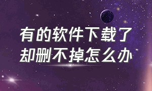 有的软件下载了却删不掉怎么办（有些软件下载了删除不了怎么办）