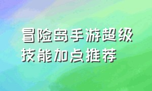 冒险岛手游超级技能加点推荐（冒险岛手游法师技能加点推荐）