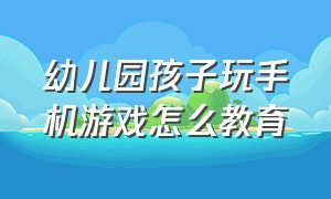 幼儿园孩子玩手机游戏怎么教育（孩子爱玩手机怎么教育她玩游戏的）