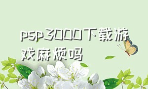 psp3000下载游戏麻烦吗