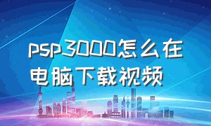 psp3000怎么在电脑下载视频