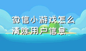 微信小游戏怎么清除用户信息（微信小游戏怎么彻底删除游戏数据）