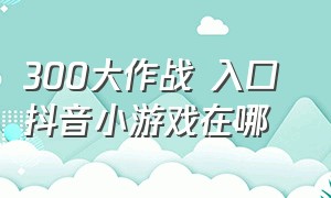 300大作战 入口 抖音小游戏在哪（抖音300大作战入口免费游戏）