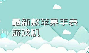 最新款苹果手表游戏机（能打游戏苹果手表最新款）