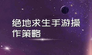 绝地求生手游操作策略（绝地求生正版手游）