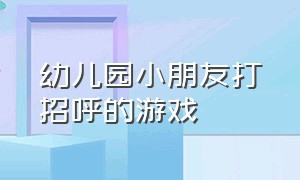 幼儿园小朋友打招呼的游戏（幼儿园游戏开始打招呼的方式）