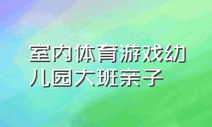 室内体育游戏幼儿园大班亲子（室内体育游戏幼儿园大班玩法）