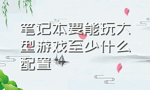 笔记本要能玩大型游戏至少什么配置