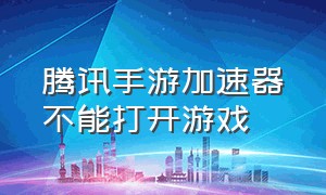 腾讯手游加速器不能打开游戏（腾讯手游加速器进不去是怎么回事）