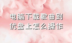 电脑下载歌曲到优盘上怎么操作（电脑下载歌曲到u盘怎么下载）