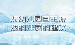 对幼儿园自主游戏的开展的建议（幼儿园自主游戏的有效开展的困惑）