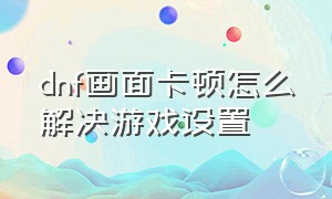 dnf画面卡顿怎么解决游戏设置