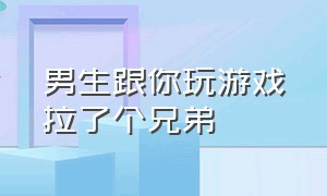 男生跟你玩游戏拉了个兄弟