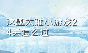 这题太难小游戏24关怎么过（这题太难了小游戏全部答案第6关）