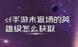 cf手游未返场的英雄级怎么获取（cf手游英雄级永久武器怎么回收）