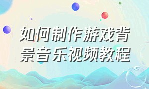 如何制作游戏背景音乐视频教程（怎么制作游戏视频加音乐）