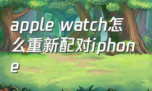 apple watch怎么重新配对iphone（apple watch怎么重新配对原来手机）