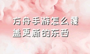 方舟手游怎么覆盖更新的东西（方舟手游怎么显示全部信息）