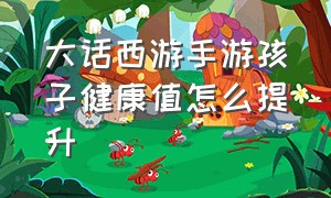 大话西游手游孩子健康值怎么提升（大话西游手游孩子培养各项属性）