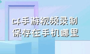 cf手游视频录制保存在手机哪里（cf手游内保存的视频在哪里）