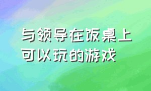 与领导在饭桌上可以玩的游戏