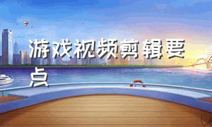 游戏视频剪辑要点（游戏视频剪辑要点是什么）