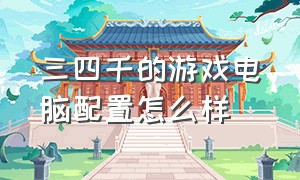 三四千的游戏电脑配置怎么样（3000左右的游戏电脑配置）