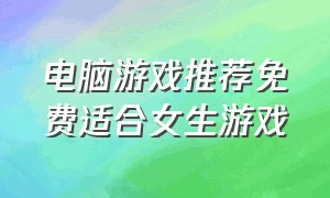 电脑游戏推荐免费适合女生游戏（适合女孩子电脑游戏推荐大型免费）