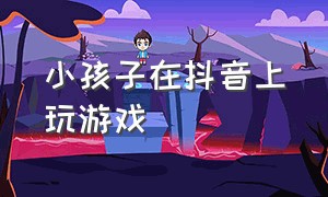 小孩子在抖音上玩游戏（小孩子在抖音刷钱怎么要回来）