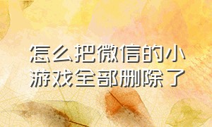 怎么把微信的小游戏全部删除了（怎么把微信里的小游戏彻底删除）