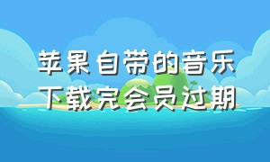 苹果自带的音乐下载完会员过期