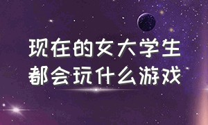 现在的女大学生都会玩什么游戏