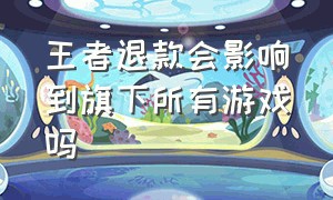 王者退款会影响到旗下所有游戏吗