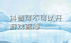 抖音可不可以开游戏直播（抖音怎么开游戏直播的呢）