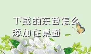 下载的东西怎么添加在桌面（下载后怎样放在桌面）