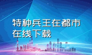 特种兵王在都市在线下载（特种兵在都市杨洛在哪里个软件可以看）