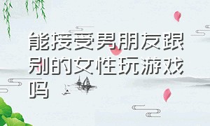 能接受男朋友跟别的女性玩游戏吗