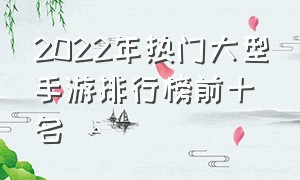 2022年热门大型手游排行榜前十名（十大最佳大型手游排行榜2022）