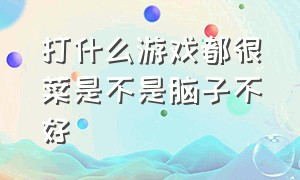 打什么游戏都很菜是不是脑子不好