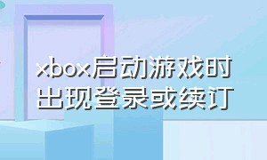 xbox启动游戏时出现登录或续订（xbox启动游戏时出现登录或续订怎么回事）