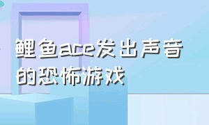 鲤鱼ace发出声音的恐怖游戏