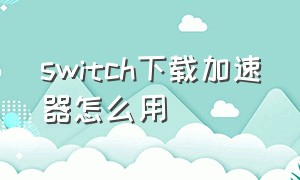 switch下载加速器怎么用