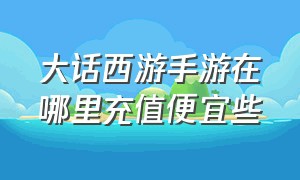 大话西游手游在哪里充值便宜些（大话西游手游官网充值入口）