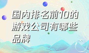 国内排名前10的游戏公司有哪些品牌（国内十大游戏公司排行榜前十名）