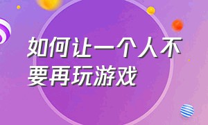 如何让一个人不要再玩游戏（怎么才可以把自己的游戏给别人玩）