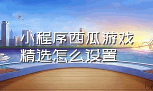 小程序西瓜游戏精选怎么设置（小程序游戏发视频为什么没有入口）