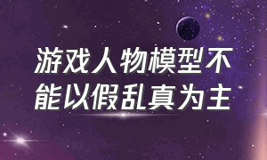 游戏人物模型不能以假乱真为主（游戏人物模型不能以假乱真为主对吗）