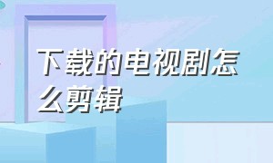 下载的电视剧怎么剪辑（下载的电视剧怎么剪辑成自己的）