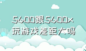 5600跟5600x玩游戏差距大吗