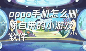 oppo手机怎么删除自带的小游戏软件（怎样删除oppo手机上的小游戏）